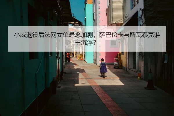 小威退役后法网女单悬念加剧，萨巴伦卡与斯瓦泰克谁主沉浮？