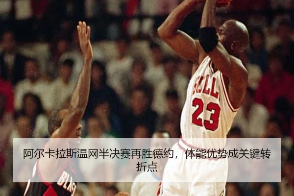 阿尔卡拉斯温网半决赛再胜德约，体能优势成关键转折点
